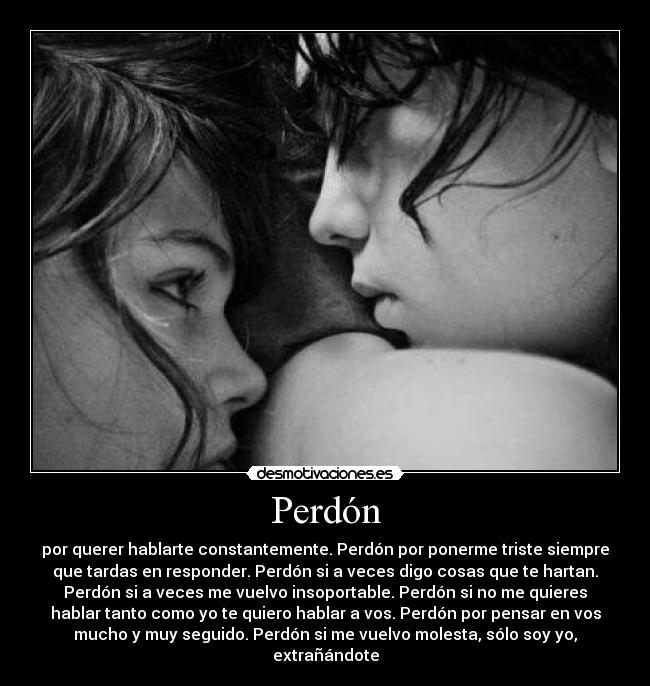 Perdón - por querer hablarte constantemente. Perdón por ponerme triste siempre
que tardas en responder. Perdón si a veces digo cosas que te hartan.
Perdón si a veces me vuelvo insoportable. Perdón si no me quieres
hablar tanto como yo te quiero hablar a vos. Perdón por pensar en vos
mucho y muy seguido. Perdón si me vuelvo molesta, sólo soy yo,
extrañándote
