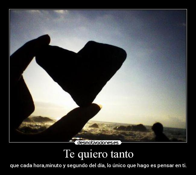 Te quiero tanto - que cada hora,minuto y segundo del día, lo único que hago es pensar en ti.