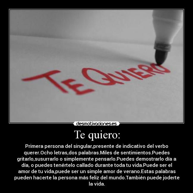 Te quiero: - Primera persona del singular,presente de indicativo del verbo
querer.Ocho letras,dos palabras.Miles de sentimientos.Puedes
gritarlo,susurrarlo o simplemente pensarlo.Puedes demostrarlo día a
día, o puedes tenértelo callado durante toda tu vida.Puede ser el
amor de tu vida,puede ser un simple amor de verano.Estas palabras
pueden hacerte la persona más feliz del mundo.También puede joderte
la vida.