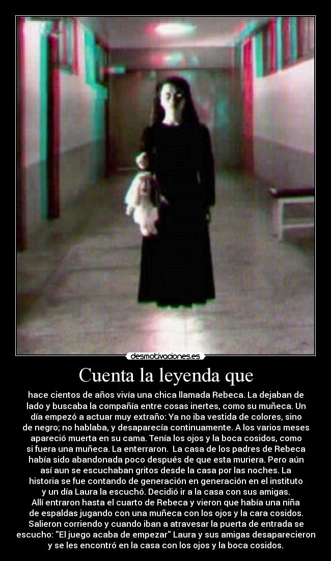 Cuenta la leyenda que - hace cientos de años vivía una chica llamada Rebeca. La dejaban de
lado y buscaba la compañía entre cosas inertes, como su muñeca. Un
día empezó a actuar muy extraño: Ya no iba vestida de colores, sino
de negro; no hablaba, y desaparecía continuamente. A los varios meses
apareció muerta en su cama. Tenía los ojos y la boca cosidos, como
si fuera una muñeca. La enterraron. La casa de los padres de Rebeca
había sido abandonada poco después de que esta muriera. Pero aún
así aun se escuchaban gritos desde la casa por las noches. La
historia se fue contando de generación en generación en el instituto
y un día Laura la escuchó. Decidió ir a la casa con sus amigas.
Allí entraron hasta el cuarto de Rebeca y vieron que había una niña
de espaldas jugando con una muñeca con los ojos y la cara cosidos.
Salieron corriendo y cuando iban a atravesar la puerta de entrada se
escucho: El juego acaba de empezar Laura y sus amigas desaparecieron
y se les encontró en la casa con los ojos y la boca cosidos.
