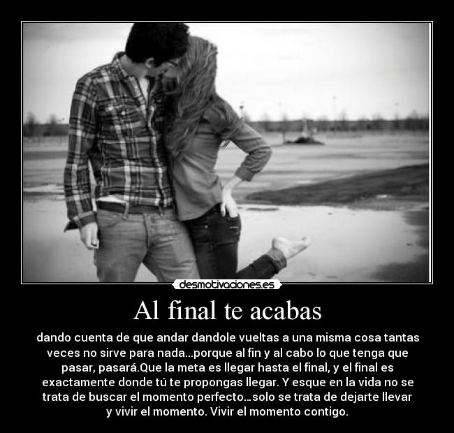 Al final te acabas - dando cuenta de que andar dandole vueltas a una misma cosa tantas
veces no sirve para nada...porque al fin y al cabo lo que tenga que
pasar, pasará.Que la meta es llegar hasta el final, y el final es
exactamente donde tú te propongas llegar. Y esque en la vida no se
trata de buscar el momento perfecto…solo se trata de dejarte llevar
y vivir el momento. Vivir el momento contigo.