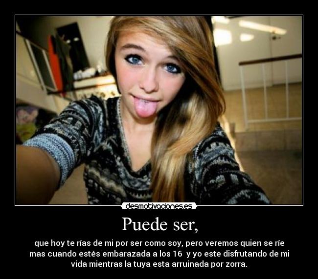 Puede ser, - que hoy te rías de mi por ser como soy, pero veremos quien se ríe
mas cuando estés embarazada a los 16 y yo este disfrutando de mi
vida mientras la tuya esta arruinada por zorra.