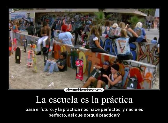 La escuela es la práctica - para el futuro, y la práctica nos hace perfectos, y nadie es
perfecto, asi que porqué practicar?