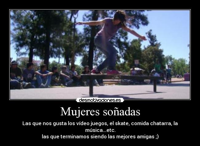 Mujeres soñadas - Las que nos gusta los vídeo juegos, el skate, comida chatarra, la música...etc.
las que terminamos siendo las mejores amigas ;)