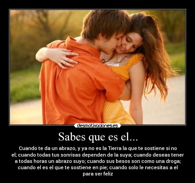 Sabes que es el... - Cuando te da un abrazo, y ya no es la Tierra la que te sostiene si no
el; cuando todas tus sonrisas dependen de la suya; cuando deseas tener
a todas horas un abrazo suyo; cuando sus besos son como una droga;
cuando el es el que te sostiene en pie; cuando solo le necesitas a el
para ser feliz