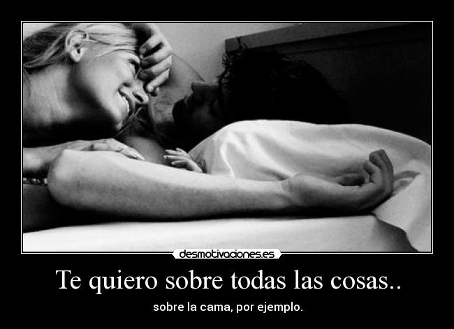 Te quiero sobre todas las cosas.. - sobre la cama, por ejemplo.