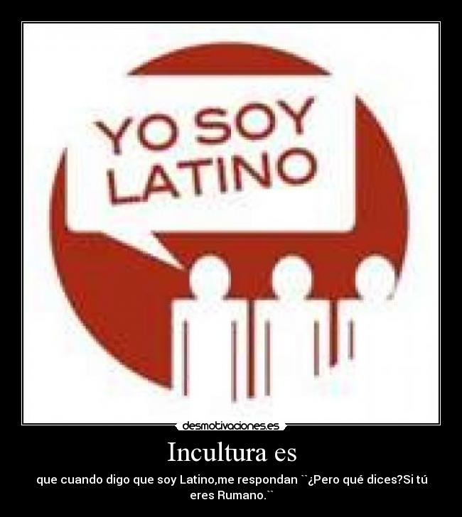 Incultura es - que cuando digo que soy Latino,me respondan ``¿Pero qué dices?Si tú
eres Rumano.``