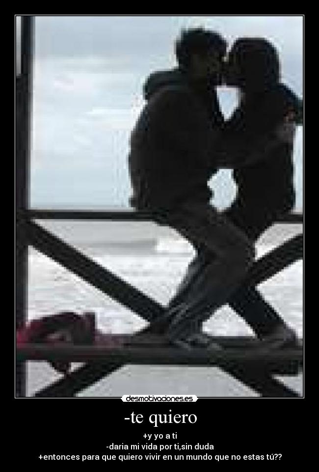 -te quiero - +y yo a ti
-daria mi vida por ti,sin duda
+entonces para que quiero vivir en un mundo que no estas tú??