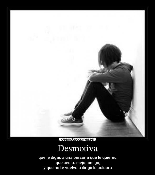 Desmotiva - que le digas a una persona que le quieres,
que sea tu mejor amigo,
y que no te vuelva a dirigir la palabra