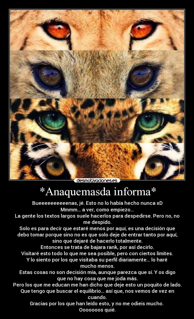 *Anaquemasda informa* - Bueeeeeeeeeenas, jé. Esto no lo había hecho nunca xD
Mmmm... a ver, como empiezo...
La gente los textos largos suele hacerlos para despedirse. Pero no, no
me despido.
Solo es para decir que estaré menos por aquí, es una decisión que
debo tomar porque sino no es que solo deje de entrar tanto por aquí,
sino que dejaré de hacerlo totalmente.
Entonces se trata de bajara rank, por así decirlo.
Visitaré esto todo lo que me sea posible, pero con ciertos límites.
Y lo siento por los que visitaba su perfil diariamente... lo haré
mucho menos.
Estas cosas no son decisión mía, aunque parezca que sí. Y os digo
que no hay cosa que me joda más.
Pero los que me educan me han dicho que deje esto un poquito de lado.
Que tengo que buscar el equilibrio... así que, nos vemos de vez en
cuando.
Gracias por los que han leído esto, y no me odieis mucho. 
Ooooooos quié.