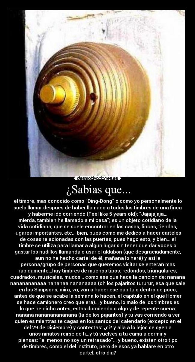 ¿Sabias que... - el timbre, mas conocido como Ding-Dong o como yo personalmente lo
suelo llamar despues de haber llamado a todos los timbres de una finca
y haberme ido corriendo (Feel like 5 years old): Jajajajaja...
mierda, tambien he llamado a mi casa; es un objeto cotidiano de la
vida cotidiana, que se suele encontrar en las casas, fincas, tiendas,
lugares importantes, etc... bien, pues como me dedico a hacer carteles
de cosas relacionadas con las puertas, pues hago esto, y bien... el
timbre se utiliza para llamar a algun lugar sin tener que dar voces o
gastar los nudillos llamanda o usar el aldabon (que desgraciadamente,
aun no he hecho cartel de él, mañana lo haré) y asi la
persona/grupo de personas que queremos visitar se enteran mas
rapidamente...hay timbres de muchos tipos: redondos, triangulares,
cuadrados, musicales, mudos... como ese que hace la cancion de: nanana
nananananaaa nananaa nananaaaa (oh los pajaritos tururur, esa que sale
en los Simpsons, mira, va, van a hacer ese capitulo dentro de poco,
antes de que se acabe la semana lo hacen, el capitulo en el que Homer
se hace camionero creo que era)... y bueno, lo malo de los timbres es
lo que he dicho antes, estas durmiendo o algo y de repente suena:
nanana nanananananana (la de los pajaritos) y tu vas corriendo a ver
quien es mientras te cagas en los santos del calendario (excepto en el
del 29 de Diciembre) y contestas: ¿si? y alla a lo lejos se oyen a
unos niñatos reirse de ti...y tú vuelves a tu cama a dormir y
piensas: al menos no soy un retrasado... y bueno, existen otro tipo
de timbres, como el del instituto, pero de esos ya hablare en otro
cartel, otro dia?
