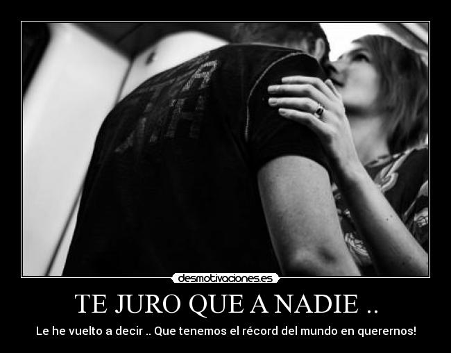 TE JURO QUE A NADIE .. - Le he vuelto a decir .. Que tenemos el récord del mundo en querernos!♥