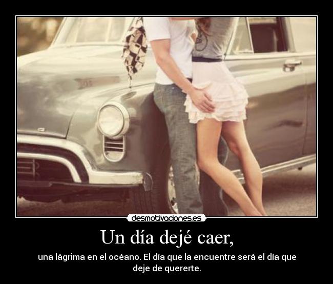 Un día dejé caer, - una lágrima en el océano. El día que la encuentre será el día que deje de quererte.