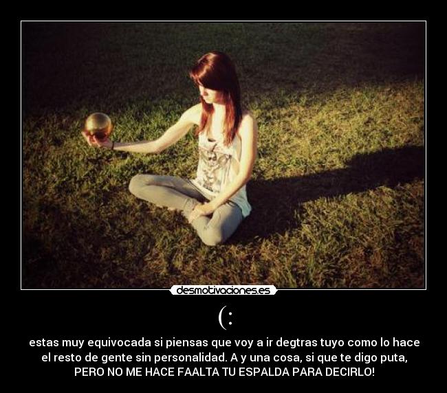 (: - estas muy equivocada si piensas que voy a ir degtras tuyo como lo hace
el resto de gente sin personalidad. A y una cosa, si que te digo puta,
PERO NO ME HACE FAALTA TU ESPALDA PARA DECIRLO!