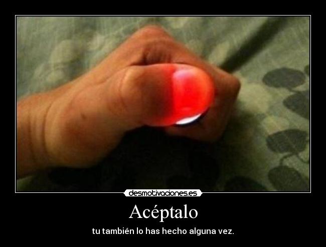 Acéptalo - tu también lo has hecho alguna vez.