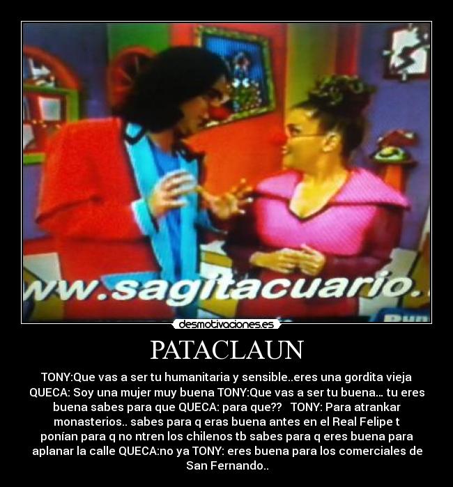 PATACLAUN - TONY:Que vas a ser tu humanitaria y sensible..eres una gordita vieja
QUECA: Soy una mujer muy buena TONY:Que vas a ser tu buena… tu eres
buena sabes para que QUECA: para que?? TONY: Para atrankar
monasterios.. sabes para q eras buena antes en el Real Felipe t
ponían para q no ntren los chilenos tb sabes para q eres buena para
aplanar la calle QUECA:no ya TONY: eres buena para los comerciales de
San Fernando..