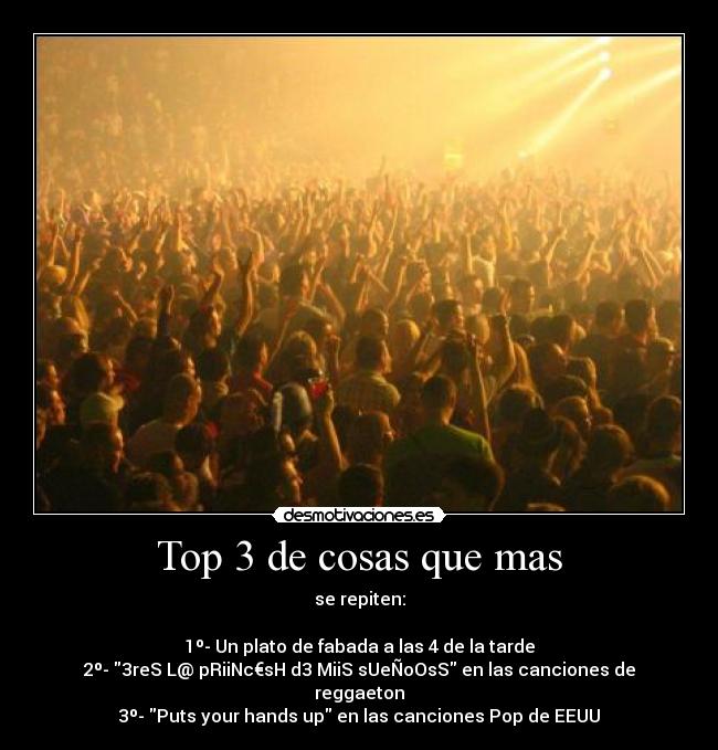 Top 3 de cosas que mas - se repiten:
1º- Un plato de fabada a las 4 de la tarde
2º- 3reS L@ pRiiNc€sH d3 MiiS sUeÑoOsS en las canciones de reggaeton
3º- Puts your hands up en las canciones Pop de EEUU