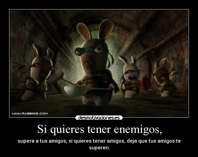 Si quieres tener enemigos, -
