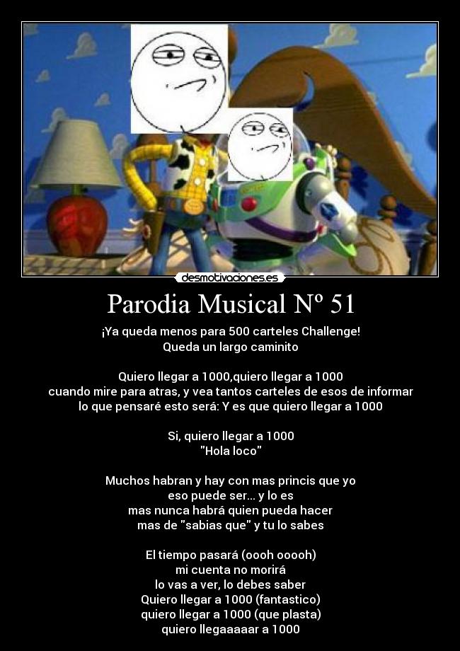 Parodia Musical Nº 51 - ¡Ya queda menos para 500 carteles Challenge!
Queda un largo caminito
Quiero llegar a 1000,quiero llegar a 1000
cuando mire para atras, y vea tantos carteles de esos de informar
lo que pensaré esto será: Y es que quiero llegar a 1000
Si, quiero llegar a 1000
Hola loco
Muchos habran y hay con mas princis que yo
eso puede ser... y lo es
mas nunca habrá quien pueda hacer
mas de sabias que y tu lo sabes
El tiempo pasará (oooh ooooh)
mi cuenta no morirá
lo vas a ver, lo debes saber
Quiero llegar a 1000 (fantastico)
quiero llegar a 1000 (que plasta)
quiero llegaaaaar a 1000