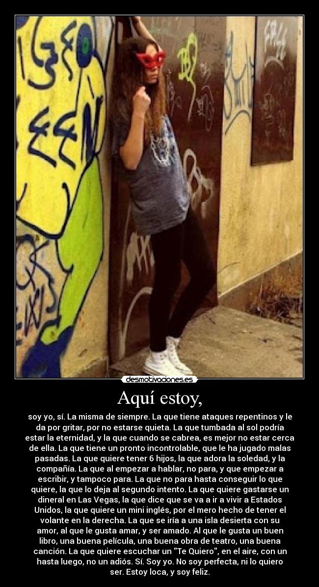 Aquí estoy, - soy yo, sí. La misma de siempre. La que tiene ataques repentinos y le
da por gritar, por no estarse quieta. La que tumbada al sol podría
estar la eternidad, y la que cuando se cabrea, es mejor no estar cerca
de ella. La que tiene un pronto incontrolable, que le ha jugado malas
pasadas. La que quiere tener 6 hijos, la que adora la soledad, y la
compañía. La que al empezar a hablar, no para, y que empezar a
escribir, y tampoco para. La que no para hasta conseguir lo que
quiere, la que lo deja al segundo intento. La que quiere gastarse un
dineral en Las Vegas, la que dice que se va a ir a vivir a Estados
Unidos, la que quiere un mini inglés, por el mero hecho de tener el
volante en la derecha. La que se iría a una isla desierta con su
amor, al que le gusta amar, y ser amado. Al que le gusta un buen
libro, una buena película, una buena obra de teatro, una buena
canción. La que quiere escuchar un Te Quiero, en el aire, con un
hasta luego, no un adiós. Sí. Soy yo. No soy perfecta, ni lo quiero
ser. Estoy loca, y soy feliz.