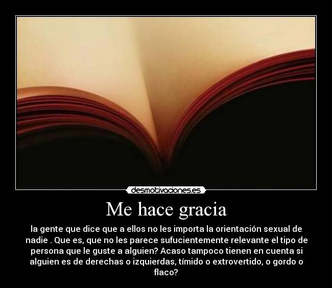 Me hace gracia - la gente que dice que a ellos no les importa la orientación sexual de
nadie . Que es, que no les parece sufucientemente relevante el tipo de
persona que le guste a alguien? Acaso tampoco tienen en cuenta si
alguien es de derechas o izquierdas, tímido o extrovertido, o gordo o
flaco?
