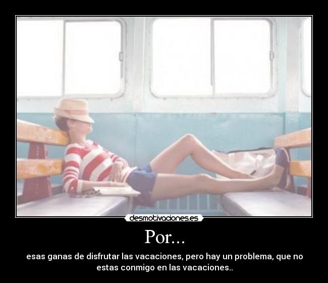 Por... - esas ganas de disfrutar las vacaciones, pero hay un problema, que no
estas conmigo en las vacaciones..