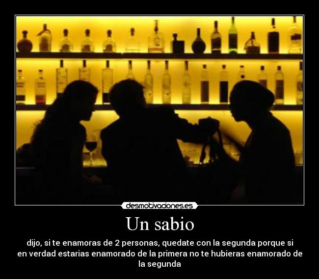 Un sabio - dijo, si te enamoras de 2 personas, quedate con la segunda porque si
en verdad estarias enamorado de la primera no te hubieras enamorado de
la segunda