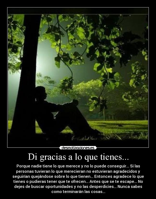 Di gracias a lo que tienes... - Porque nadie tiene lo que merece y no lo puede conseguir... Si las
personas tuvieran lo que merecieran no estuvieran agradecidos y
seguirían quejándose sobre lo que tienen... Entonces agradece lo que
tienes o pudieras tener que te ofrecen... Antes que se te escape... No
dejes de buscar oportunidades y no las desperdicies... Nunca sabes
como terminarán las cosas...