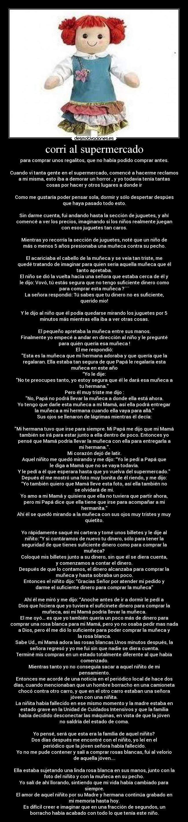 corri al supermercado - para comprar unos regalitos, que no había podido comprar antes.

Cuando vi tanta gente en el supermercado, comencé a hacerme reclamos
a mi misma, esto iba a demorar un horror , y yo todavia tenía tantas
cosas por hacer y otros lugares a donde ir

Como me gustaría poder pensar sola, dormir y sólo despertar despúes
que haya pasado todo esto.

Sin darme cuenta, fui andando hasta la sección de juguetes, y ahí
comencé a ver los precios, imaginando si los niños realmente juegan
con esos juguetes tan caros.

Mientras yo recorría la sección de juguetes, noté que un niño de
más o menos 5 años presionaba una muñeca contra su pecho.

El acariciaba el cabello de la muñeca y se veía tan triste, me
quedé tratando de imaginar para quien sería aquella muñeca que él
tanto apretaba.
El niño se dió la vuelta hacia una señora que estaba cerca de él y
le dijo: Vovó, tú estás segura que no tengo suficiente dinero como
para comprar esta muñeca ?´´`
La señora respondió: Tú sabes que tu dinero no es suficiente,
querido mio!

Y le dijo al niño que él podía quedarse mirando los juguetes por 5
minutos más mientras ella iba a ver otras cosas.

El pequeño apretaba la muñeca entre sus manos.
Finalmente yo empecé a andar en dirección al niño y le pregunté
para quién quería esa muñeca !
El me respondió:
Esta es la muñeca que mi hermana adoraba y que quería que la
regalaran. Ella estaba tan segura de que Papá le regalaría esta
muñeca en este año
“Yo le dije:
No te preocupes tanto, yo estoy segura que él le dará esa muñeca a
tu hermana.
Pero él muy triste me dijo :
No, Papá no podrá llevar la muñeca a donde ella está ahora.
Yo tengo que darle esta muñeca a mi Mamá, así ella podrá entregar
la muñeca a mi hermana cuando ella vaya para allá.
Sus ojos se llenaron de lágrimas mientras él decía:

Mi hermana tuvo que irse para siempre. Mi Papá me dijo que mi Mamá
también se irá para estar junto a ella dentro de poco. Entonces yo
pensé que Mamá podría llevar la muñeca con ella para entregarla a
mi hermana..
Mi corazón dejó de latir.
Aquel niñito me quedó mirando y me dijo: “Yo le pedí a Papá que
le diga a Mamá que no se vaya todavía.
Y le pedí a él que esperara hasta que yo vuelva del supermercado.
Depués él me mostró una foto muy bonita de él riendo, y me dijo:
“Yo también quiero que Mamá lleve esta foto, así ella también no
se olvidará de mi.
Yo amo a mi Mamá y quisiera que ella no tuviera que partir ahora,
pero mi Papá dice que ella tiene que irse para acompañar a mi
hermanita.
Ahí él se quedó mirando a la muñeca con sus ojos muy tristes y muy
quietito.

Yo rápidamente saqué mi cartera y tomé unos billetes y le dije al
niñito: “Y si contáramos de nuevo tu dinero, sólo para tener la
seguridad de que tienes suficiente dinero como para comprar la
muñeca?
Coloqué mis billetes junto a su dinero, sin que él se diera cuenta,
y comenzamos a contar el dinero.
Después de que lo contamos, el dinero alcanzaba para comprar la
muñeca y hasta sobraba un poco.
Entonces el niñito dijo: “Gracias Señor por atender mi pedido y
darme el suficiente dinero para comprar la muñeca

Ahí él me miró y me dijo: “Anoche antes de ir a dormir le pedí a
Dios que hiciera que yo tuviera el suficinete dinero para comprar la
muñeca, asi mi Mamá podría llevar la muñeca.
El me oyó... es que yo también quería un poco más de dinero para
comprar una rosa blanca para mi Mamá, pero yo no osaba pedir mas nada
a Dios, pero él me dió lo suficiente para poder comprar la muñeca y
la rosa blanca.
Sabe Ud., mi Mamá adora las rosas blancas.Unos minutos después, la
señora regresó y yo me fui sin que nadie se diera cuenta.
Terminé mis compras en un estado totalmente diferente al que había
comenzado.
Mientras tanto yo no conseguía sacar a aquel niñito de mi
pensamiento.
Entonces me acordé de una noticia en el periódico local de hace dos
días, cuando mencionaban que un hombre borracho en una camioneta
chocó contra otro carro, y que en el otro carro estaban una señora
jóven con una niñita.
La niñita había fallecido en ese mismo momento y la madre estaba en
estado grave en la Unidad de Cuidados Intensivos y que la familia
había decidido desconectar las máquinas, en vista de que la jóven
no saldría del estado de coma.

Yo pensé, será que esta era la família de aquel niñito?
Dos días después me encontré con el niñito, yo leí en el
periódico que la jóven señora había fallecido.
Yo no me pude contener y salí a comprar rosas blancas, fui al velorio
de aquella jóven....

Ella estaba sujetando una linda rosa blanca en sus manos, junto con la
foto del niñito y con la muñeca en su pecho.
Yo salí de ahí llorando, sintiendo que mi vida había cambiado para
siempre.
El amor de aquel niñito por su Madre y hermana continúa grabado en
mi memoria hasta hoy.
Es difícil creer e imaginar que en una fracción de segundos, un
borracho había acabado con todo lo que tenía este niño.