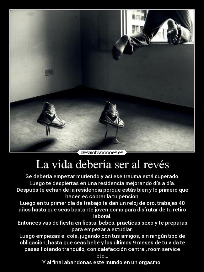 La vida debería ser al revés - Se debería empezar muriendo y así ese trauma está superado.
Luego te despiertas en una residencia mejorando día a día.
Después te echan de la residencia porque estás bien y lo primero que
haces es cobrar la tu pensión.
Luego en tu primer día de trabajo te dan un reloj de oro, trabajas 40
años hasta que seas bastante joven como para disfrutar de tu retiro
laboral.
Entonces vas de fiesta en fiesta, bebes, practicas sexo y te preparas
para empezar a estudiar.
Luego empiezas el cole, jugando con tus amigos, sin ningún tipo de
obligación, hasta que seas bebé y los últimos 9 meses de tu vida te
pasas flotando tranquilo, con calefacción central, room service
etc…
Y al final abandonas este mundo en un orgasmo.