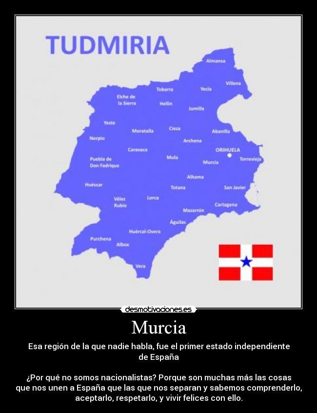 Murcia - Esa región de la que nadie habla, fue el primer estado independiente
de España

¿Por qué no somos nacionalistas? Porque son muchas más las cosas
que nos unen a España que las que nos separan y sabemos comprenderlo,
aceptarlo, respetarlo, y vivir felices con ello.