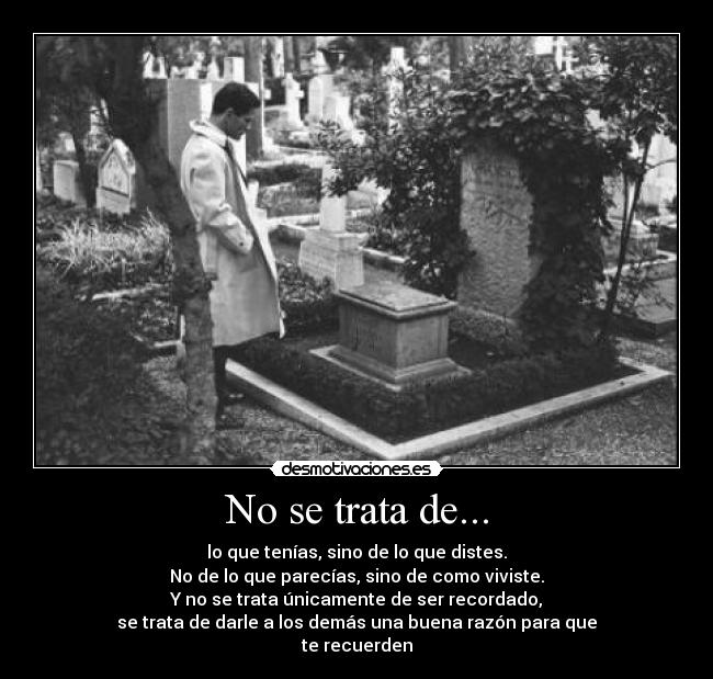 No se trata de... - lo que tenías, sino de lo que distes.
No de lo que parecías, sino de como viviste.
Y no se trata únicamente de ser recordado,
se trata de darle a los demás una buena razón para que
te recuerden