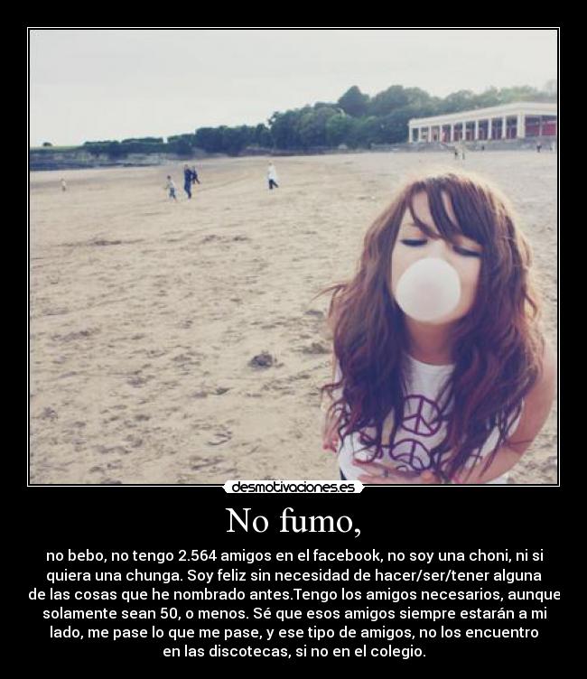 No fumo, - no bebo, no tengo 2.564 amigos en el facebook, no soy una choni, ni si
quiera una chunga. Soy feliz sin necesidad de hacer/ser/tener alguna
de las cosas que he nombrado antes.Tengo los amigos necesarios, aunque
solamente sean 50, o menos. Sé que esos amigos siempre estarán a mi
lado, me pase lo que me pase, y ese tipo de amigos, no los encuentro
en las discotecas, si no en el colegio.