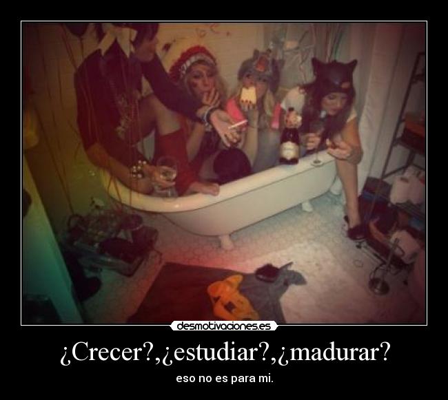 ¿Crecer?,¿estudiar?,¿madurar? - eso no es para mi.