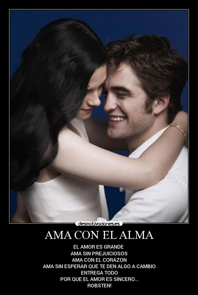 AMA CON EL ALMA - EL AMOR ES GRANDE
AMA SIN PREJUICIOSOS
AMA CON EL CORAZON
AMA SIN ESPERAR QUE TE DEN ALGO A CAMBIO
ENTREGA TODO
POR QUE EL AMOR ES SINCERO...
ROBSTEN!