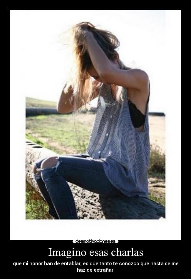 Imagino esas charlas - que mi honor han de entablar, es que tanto te conozco que hasta sé me
haz de extrañar.