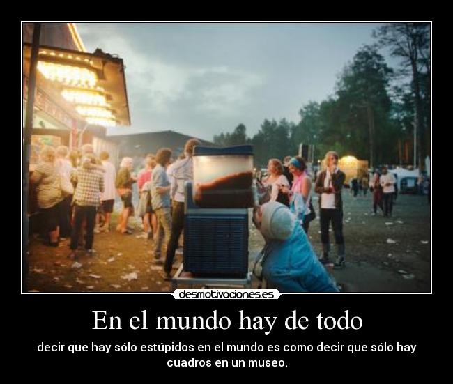 En el mundo hay de todo - decir que hay sólo estúpidos en el mundo es como decir que sólo hay
cuadros en un museo.