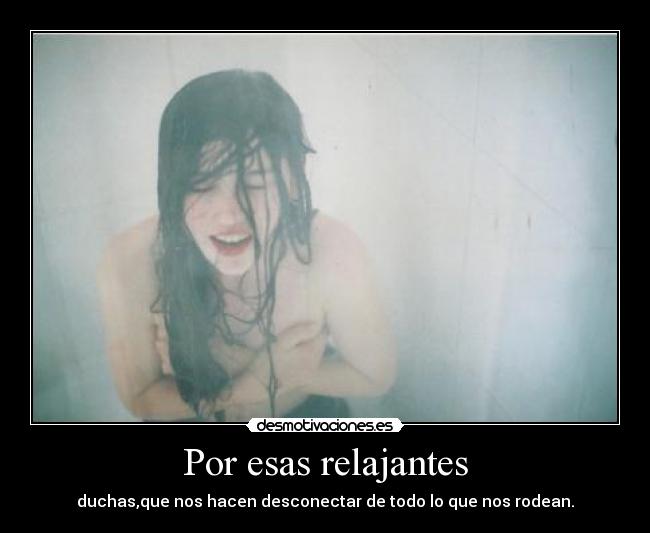 Por esas relajantes - duchas,que nos hacen desconectar de todo lo que nos rodean.