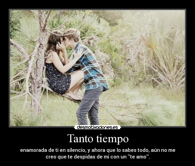 Tanto tiempo - enamorada de ti en silencio, y ahora que lo sabes todo, aún no me
creo que te despidas de mi con un te amo.