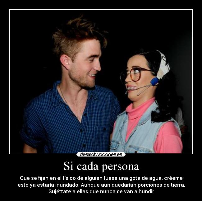 Si cada persona - Que se fijan en el físico de alguien fuese una gota de agua, créeme
esto ya estaría inundado. Aunque aun quedarían porciones de tierra.
Sujéttate a ellas que nunca se van a hundir