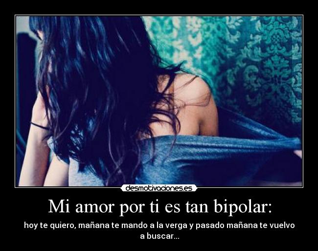 Mi amor por ti es tan bipolar: - hoy te quiero, mañana te mando a la verga y pasado mañana te vuelvo a buscar...