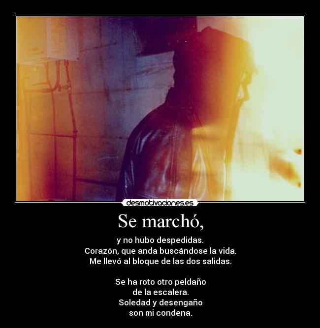 Se marchó, - y no hubo despedidas.
Corazón, que anda buscándose la vida.
Me llevó al bloque de las dos salidas.

Se ha roto otro peldaño
de la escalera.
Soledad y desengaño
son mi condena.