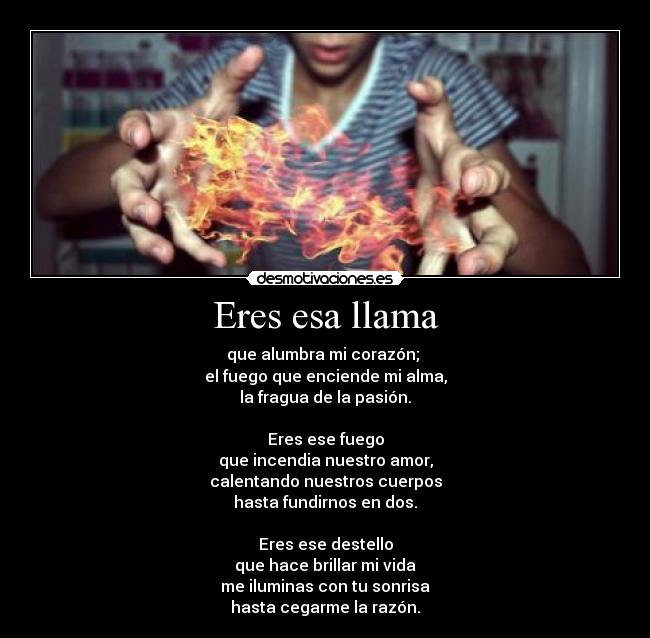 Eres esa llama - que alumbra mi corazón; 
el fuego que enciende mi alma,
la fragua de la pasión.

Eres ese fuego
que incendia nuestro amor,
calentando nuestros cuerpos
hasta fundirnos en dos.

Eres ese destello
que hace brillar mi vida
me iluminas con tu sonrisa
hasta cegarme la razón.