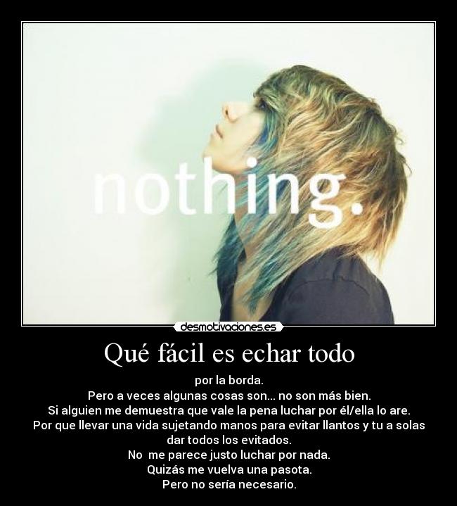Qué fácil es echar todo - por la borda.
Pero a veces algunas cosas son... no son más bien.
Si alguien me demuestra que vale la pena luchar por él/ella lo are.
Por que llevar una vida sujetando manos para evitar llantos y tu a solas
dar todos los evitados.
No  me parece justo luchar por nada.
Quizás me vuelva una pasota.
Pero no sería necesario.