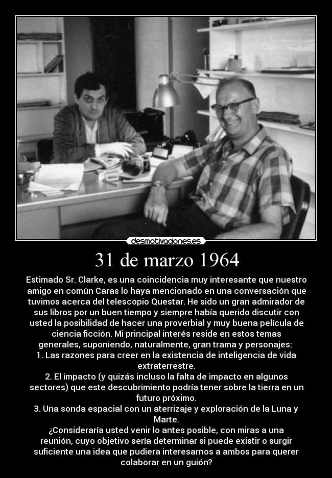 31 de marzo 1964 - Estimado Sr. Clarke, es una coincidencia muy interesante que nuestro
amigo en común Caras lo haya mencionado en una conversación que
tuvimos acerca del telescopio Questar. He sido un gran admirador de
sus libros por un buen tiempo y siempre había querido discutir con
usted la posibilidad de hacer una proverbial y muy buena película de
ciencia ficción. Mi principal interés reside en estos temas
generales, suponiendo, naturalmente, gran trama y personajes: 
1. Las razones para creer en la existencia de inteligencia de vida
extraterrestre.
2. El impacto (y quizás incluso la falta de impacto en algunos
sectores) que este descubrimiento podría tener sobre la tierra en un
futuro próximo.
3. Una sonda espacial con un aterrizaje y exploración de la Luna y
Marte.
¿Consideraría usted venir lo antes posible, con miras a una
reunión, cuyo objetivo sería determinar si puede existir o surgir
suficiente una idea que pudiera interesarnos a ambos para querer
colaborar en un guión?