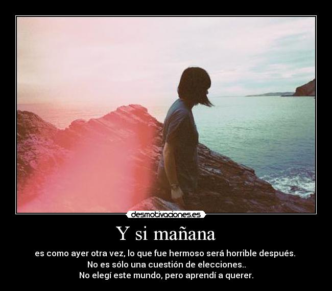Y si mañana - es como ayer otra vez, lo que fue hermoso será horrible después. 
No es sólo una cuestión de elecciones..
No elegí este mundo, pero aprendí a querer.