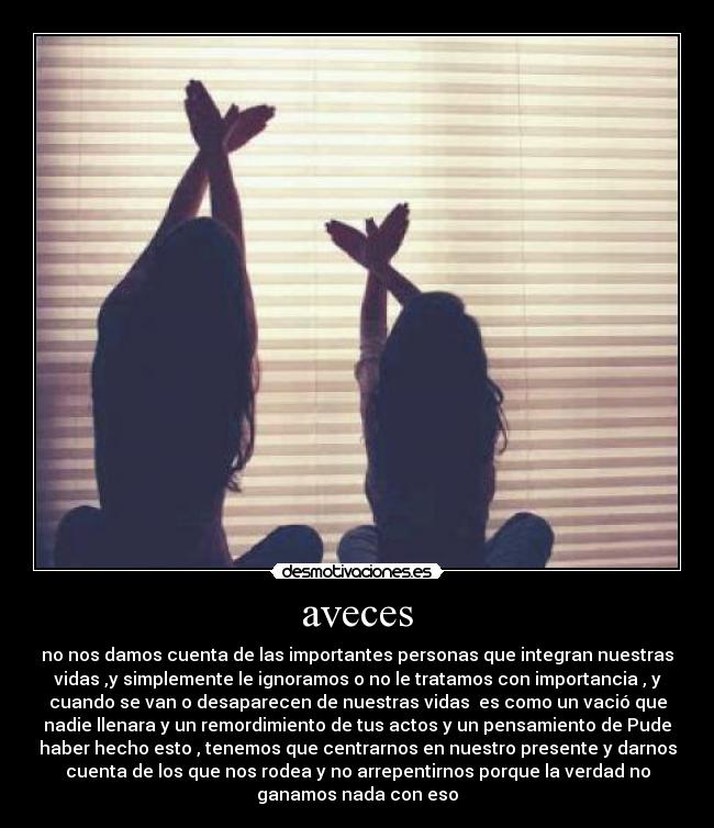 aveces - no nos damos cuenta de las importantes personas que integran nuestras
vidas ,y simplemente le ignoramos o no le tratamos con importancia , y
cuando se van o desaparecen de nuestras vidas es como un vació que
nadie llenara y un remordimiento de tus actos y un pensamiento de Pude
haber hecho esto , tenemos que centrarnos en nuestro presente y darnos
cuenta de los que nos rodea y no arrepentirnos porque la verdad no
ganamos nada con eso