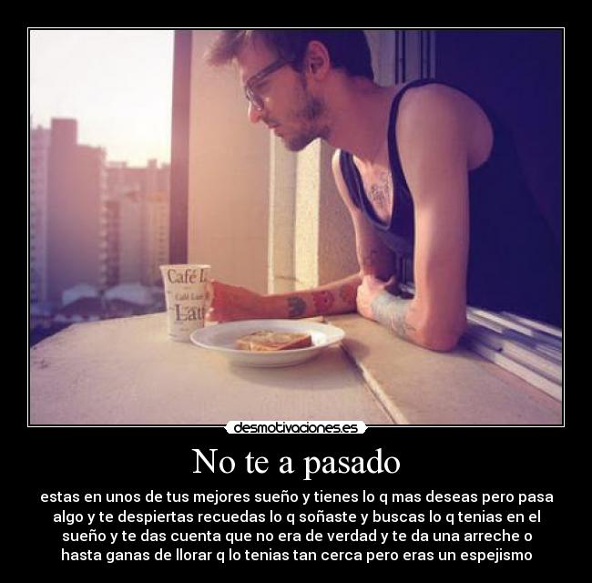No te a pasado - estas en unos de tus mejores sueño y tienes lo q mas deseas pero pasa
algo y te despiertas recuedas lo q soñaste y buscas lo q tenias en el
sueño y te das cuenta que no era de verdad y te da una arreche o
hasta ganas de llorar q lo tenias tan cerca pero eras un espejismo