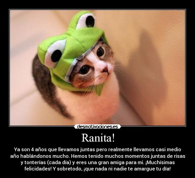 Ranita! - Ya son 4 años que llevamos juntas pero realmente llevamos casi medio
año hablándonos mucho. Hemos tenido muchos momentos juntas de risas
y tonterías (cada día) y eres una gran amiga para mi. ¡Muchísimas
felicidades! Y sobretodo, ¡que nada ni nadie te amargue tu día!