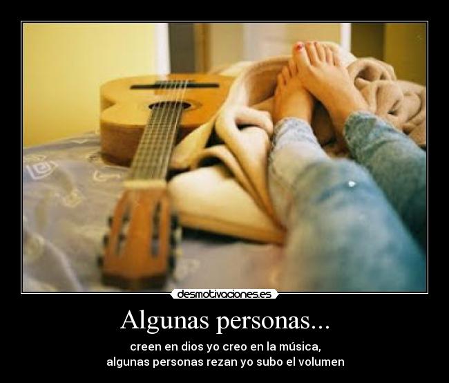 Algunas personas... - creen en dios yo creo en la música,
algunas personas rezan yo subo el volumen